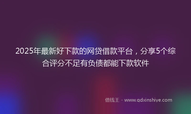 2025年最新好下款的网贷借款平台，分享5个综合评分不足有负债都能下款软件