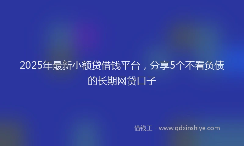 2025年最新小额贷借钱平台，分享5个不看负债的长期网贷口子