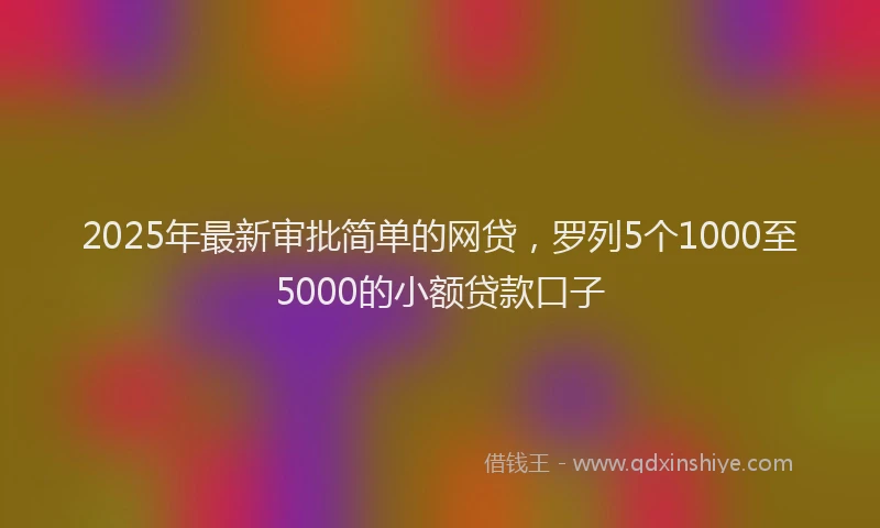 2025年最新审批简单的网贷，罗列5个1000至5000的小额贷款口子