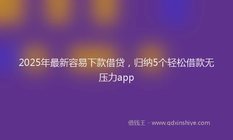 2025年最新容易下款借贷，归纳5个轻松借款无压力app