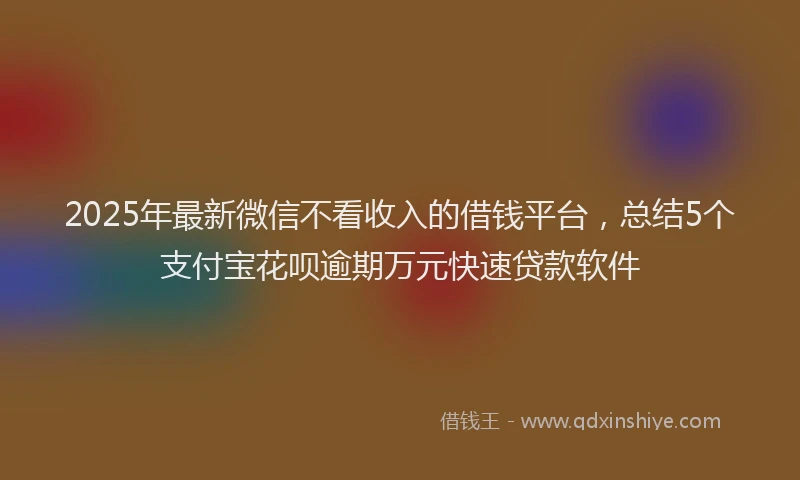 2025年最新微信不看收入的借钱平台，总结5个支付宝花呗逾期万元快速贷款软件