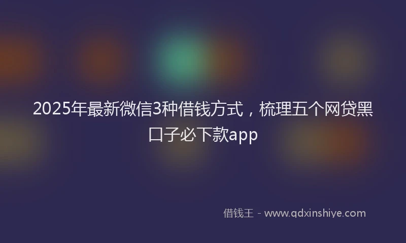 2025年最新微信3种借钱方式，梳理五个网贷黑口子必下款app