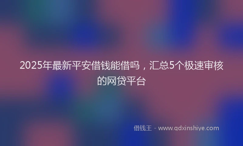 2025年最新平安借钱能借吗，汇总5个极速审核的网贷平台