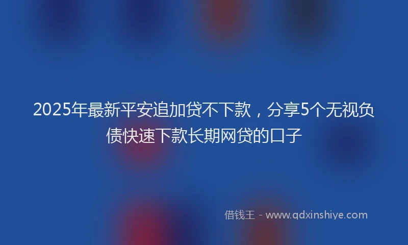 2025年最新平安追加贷不下款，分享5个无视负债快速下款长期网贷的口子