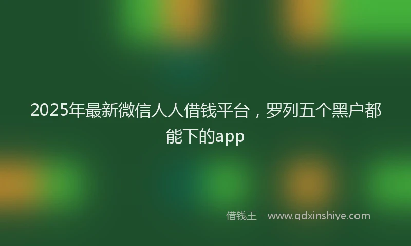 2025年最新微信人人借钱平台，罗列五个黑户都能下的app