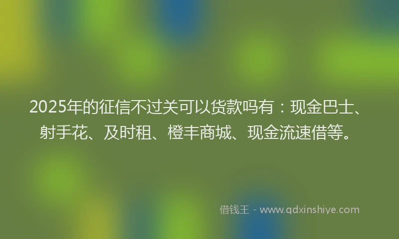 2025年的征信不过关可以货款吗有：现金巴士、射手花、及时租、橙丰商城、现金流速借等。