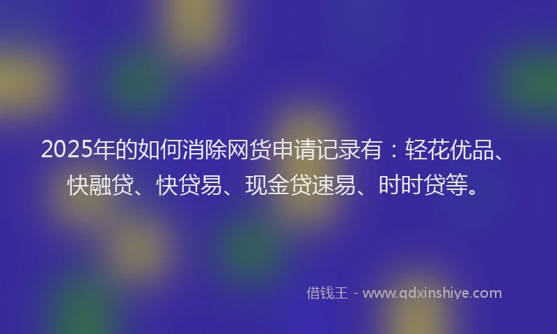 2025年的如何消除网货申请记录有：轻花优品、快融贷、快贷易、现金贷速易、时时贷等。
