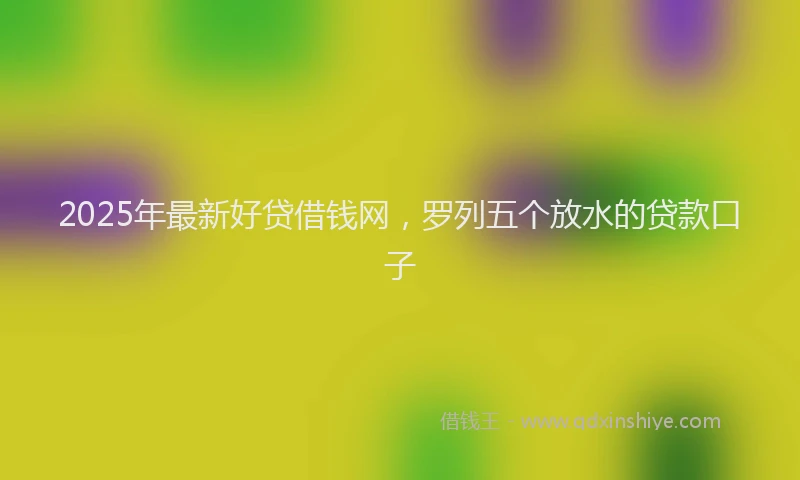2025年最新好贷借钱网，罗列五个放水的贷款口子