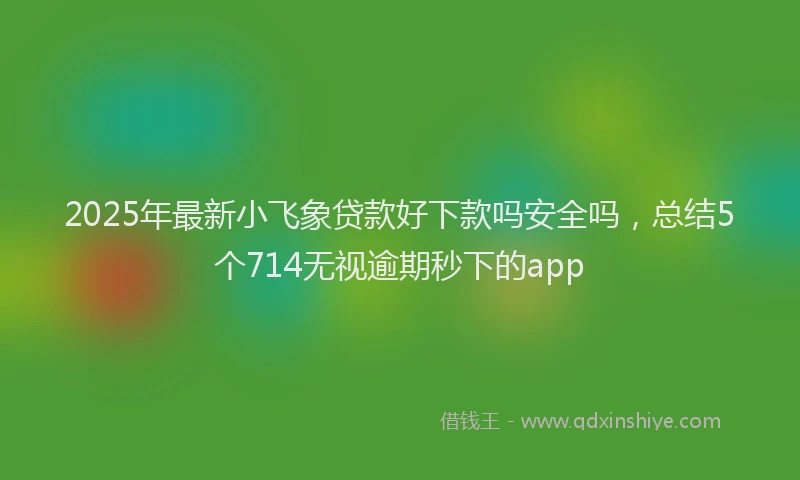 2025年最新小飞象贷款好下款吗安全吗，总结5个714无视逾期秒下的app