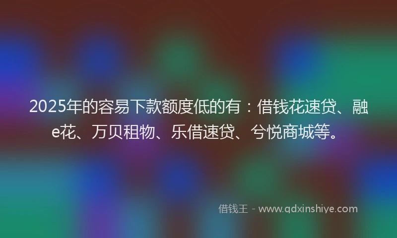 2025年的容易下款额度低的有：借钱花速贷、融e花、万贝租物、乐借速贷、兮悦商城等。
