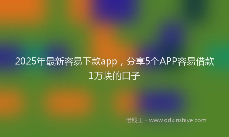2025年最新容易下款app，分享5个APP容易借款1万块的口子