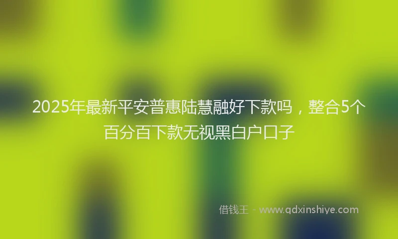 2025年最新平安普惠陆慧融好下款吗，整合5个百分百下款无视黑白户口子
