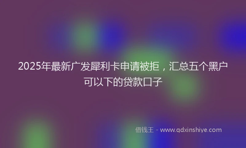 2025年最新广发犀利卡申请被拒，汇总五个黑户可以下的贷款口子