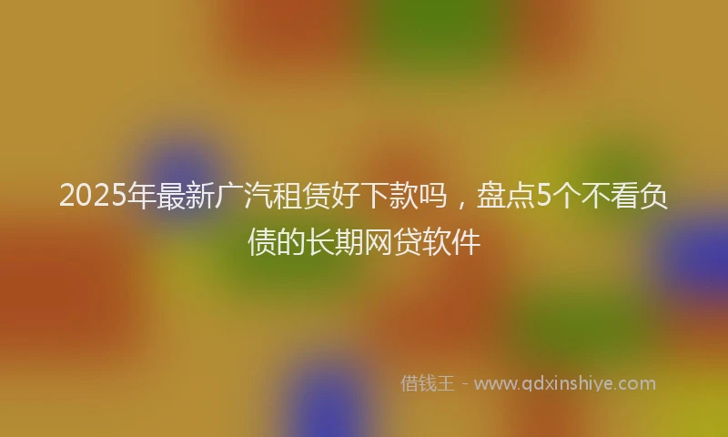 2025年最新广汽租赁好下款吗，盘点5个不看负债的长期网贷软件