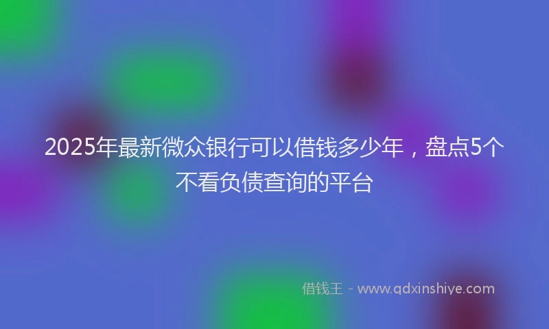 2025年最新微众银行可以借钱多少年，盘点5个不看负债查询的平台