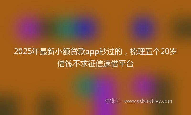 2025年最新小额贷款app秒过的，梳理五个20岁借钱不求征信速借平台