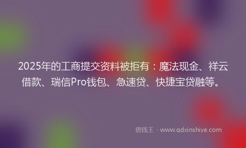 2025年的工商提交资料被拒有：魔法现金、祥云借款、瑞信Pro钱包、急速贷、快捷宝贷融等。