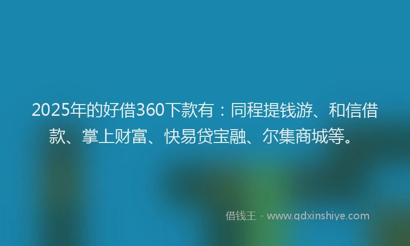 2025年的好借360下款有：同程提钱游、和信借款、掌上财富、快易贷宝融、尔集商城等。
