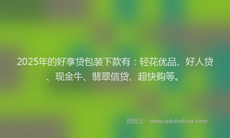 2025年的好享贷包装下款有：轻花优品、好人贷、现金牛、翡翠信贷、超快购等。