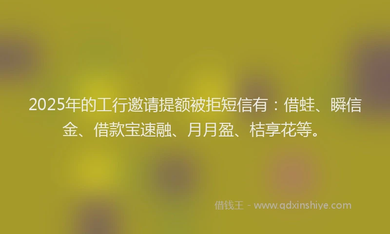 2025年的工行邀请提额被拒短信有：借蛙、瞬信金、借款宝速融、月月盈、桔享花等。