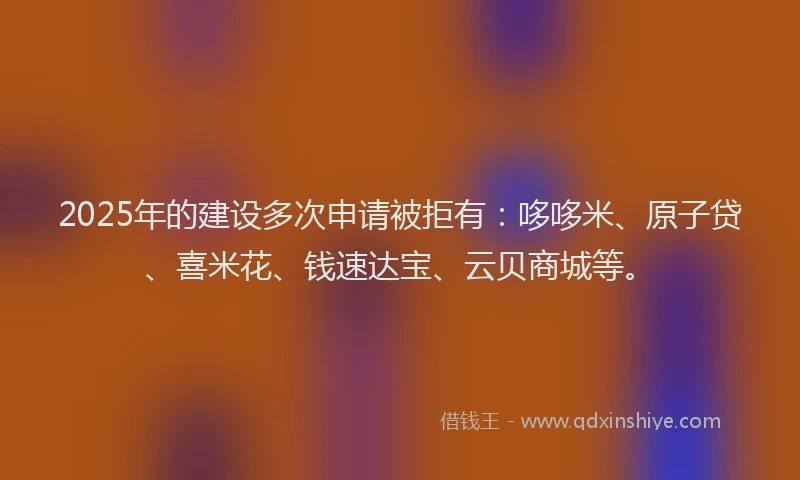 2025年的建设多次申请被拒有：哆哆米、原子贷、喜米花、钱速达宝、云贝商城等。