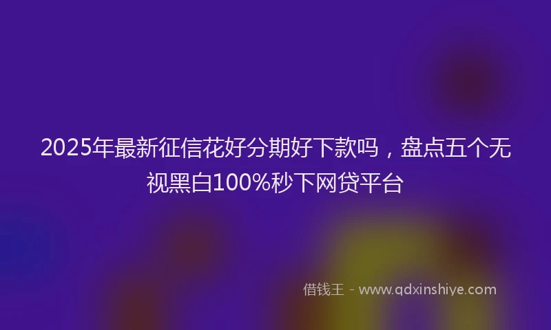 2025年最新征信花好分期好下款吗，盘点五个无视黑白100%秒下网贷平台