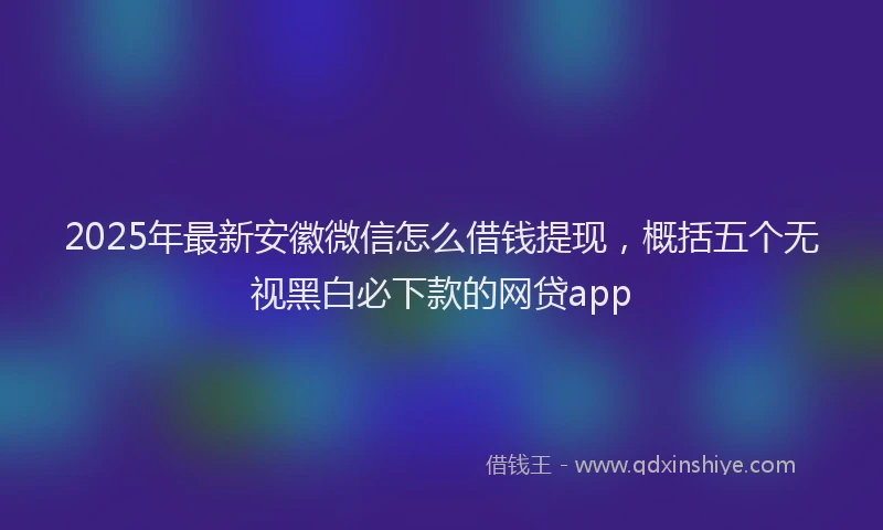 2025年最新安徽微信怎么借钱提现，概括五个无视黑白必下款的网贷app