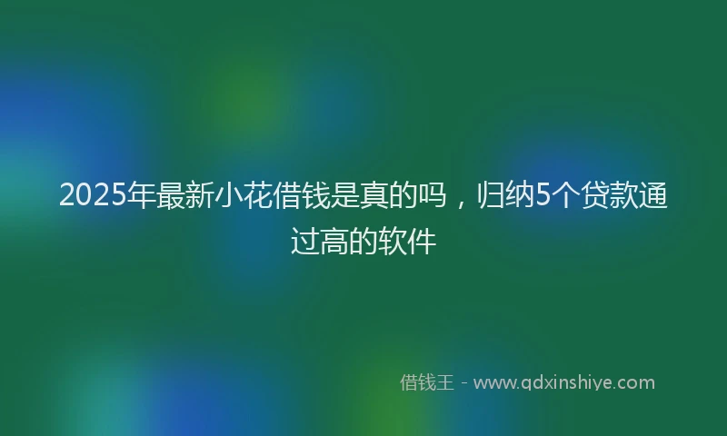 2025年最新小花借钱是真的吗，归纳5个贷款通过高的软件