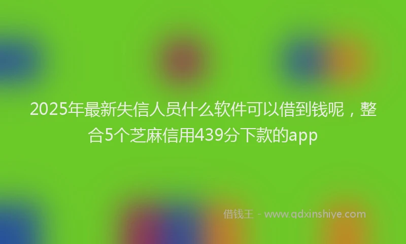 2025年最新失信人员什么软件可以借到钱呢，整合5个芝麻信用439分下款的app