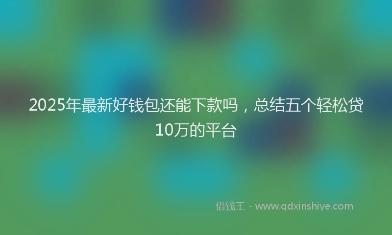 2025年最新好钱包还能下款吗，总结五个轻松贷10万的平台