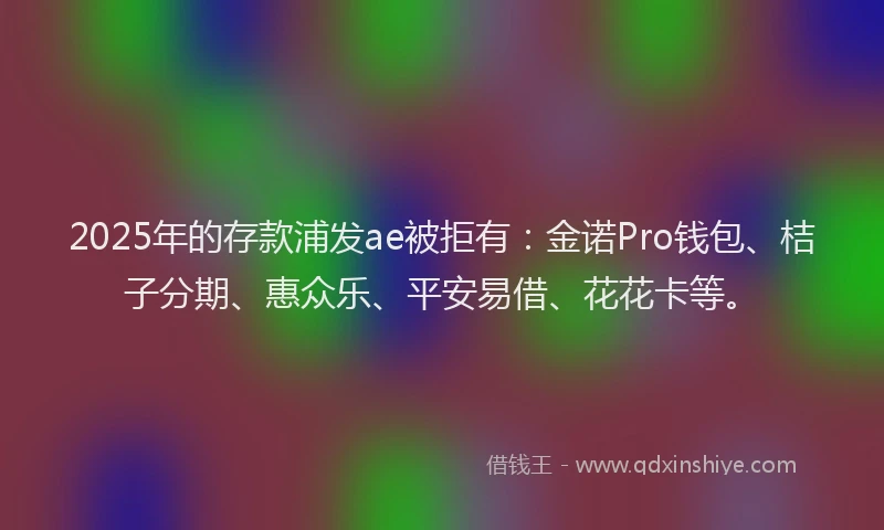 2025年的存款浦发ae被拒有：金诺Pro钱包、桔子分期、惠众乐、平安易借、花花卡等。