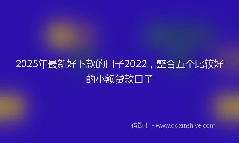 2025年最新好下款的口子2022，整合五个比较好的小额贷款口子