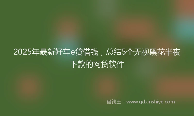 2025年最新好车e贷借钱，总结5个无视黑花半夜下款的网贷软件