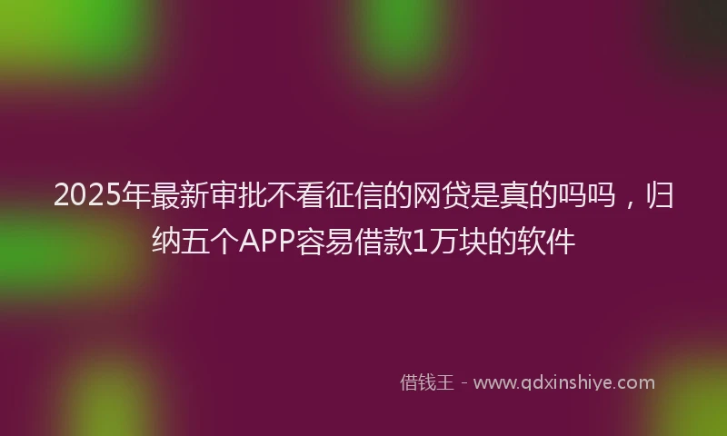 2025年最新审批不看征信的网贷是真的吗吗，归纳五个APP容易借款1万块的软件