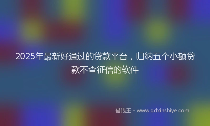 2025年最新好通过的贷款平台，归纳五个小额贷款不查征信的软件