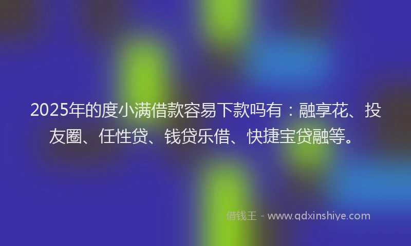 2025年的度小满借款容易下款吗有：融享花、投友圈、任性贷、钱贷乐借、快捷宝贷融等。