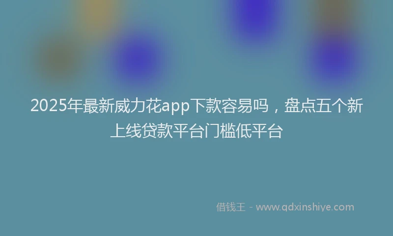 2025年最新威力花app下款容易吗，盘点五个新上线贷款平台门槛低平台