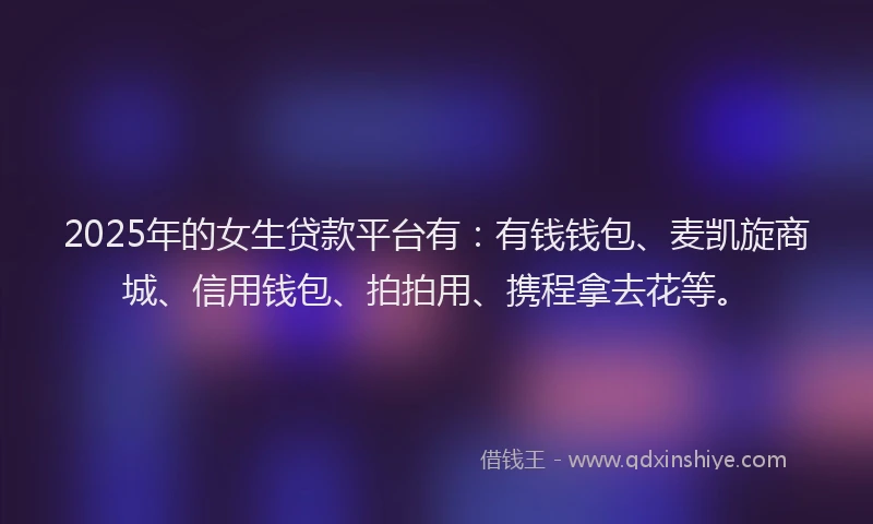 2025年的女生贷款平台有：有钱钱包、麦凯旋商城、信用钱包、拍拍用、携程拿去花等。