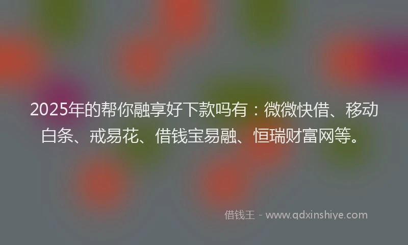 2025年的帮你融享好下款吗有：微微快借、移动白条、戒易花、借钱宝易融、恒瑞财富网等。