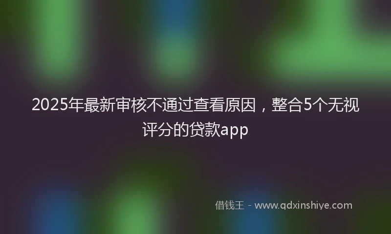 2025年最新审核不通过查看原因，整合5个无视评分的贷款app