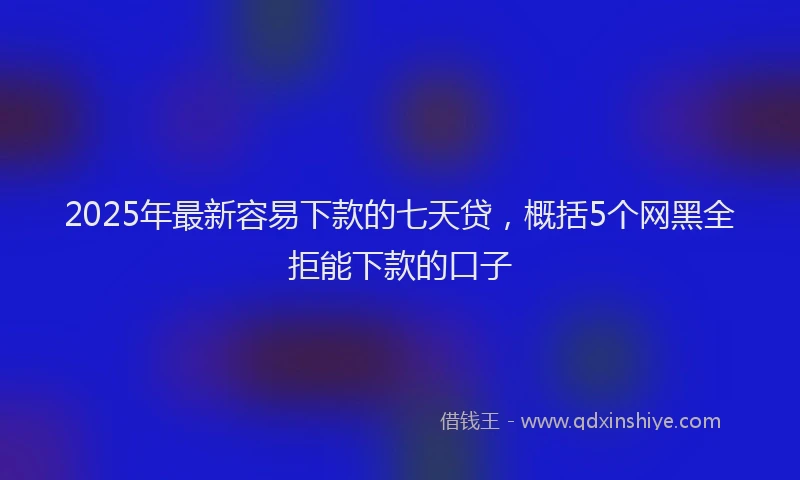 2025年最新容易下款的七天贷，概括5个网黑全拒能下款的口子