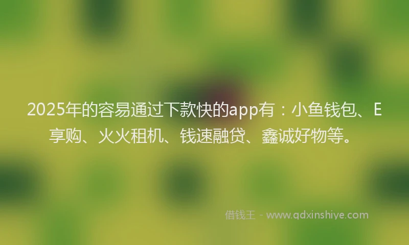 2025年的容易通过下款快的app有：小鱼钱包、E享购、火火租机、钱速融贷、鑫诚好物等。