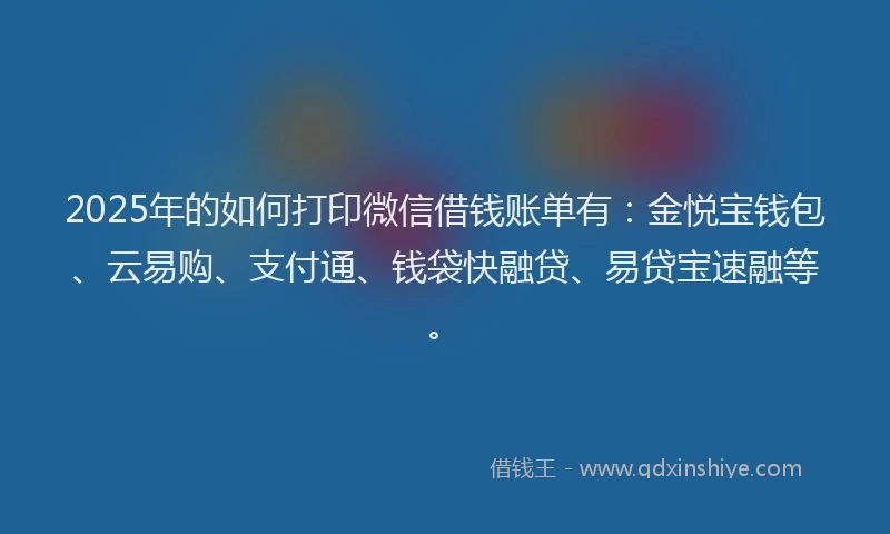 2025年的如何打印微信借钱账单有：金悦宝钱包、云易购、支付通、钱袋快融贷、易贷宝速融等。