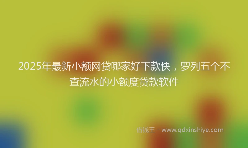 2025年最新小额网贷哪家好下款快，罗列五个不查流水的小额度贷款软件