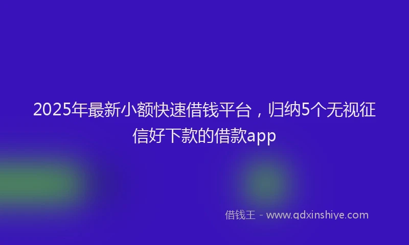 2025年最新小额快速借钱平台，归纳5个无视征信好下款的借款app