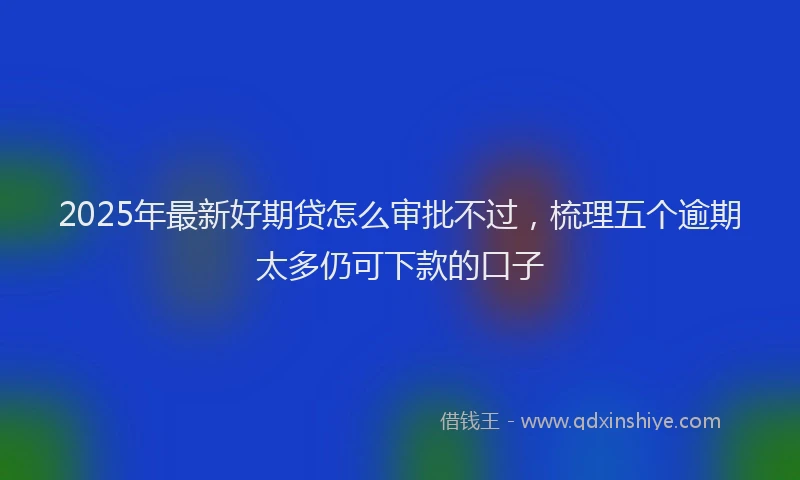 2025年最新好期贷怎么审批不过，梳理五个逾期太多仍可下款的口子