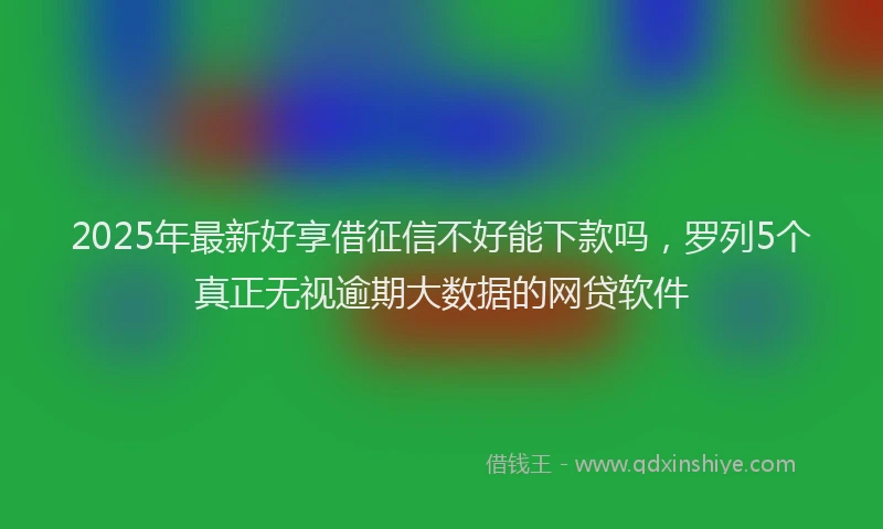 2025年最新好享借征信不好能下款吗，罗列5个真正无视逾期大数据的网贷软件
