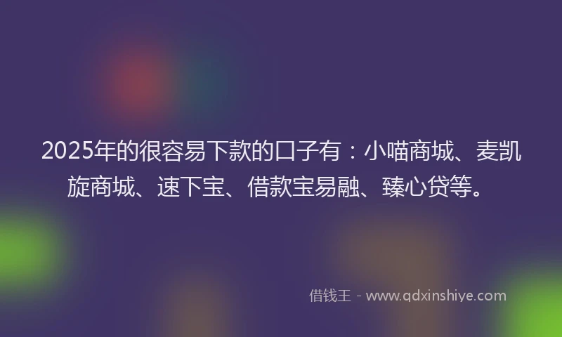 2025年的很容易下款的口子有：小喵商城、麦凯旋商城、速下宝、借款宝易融、臻心贷等。