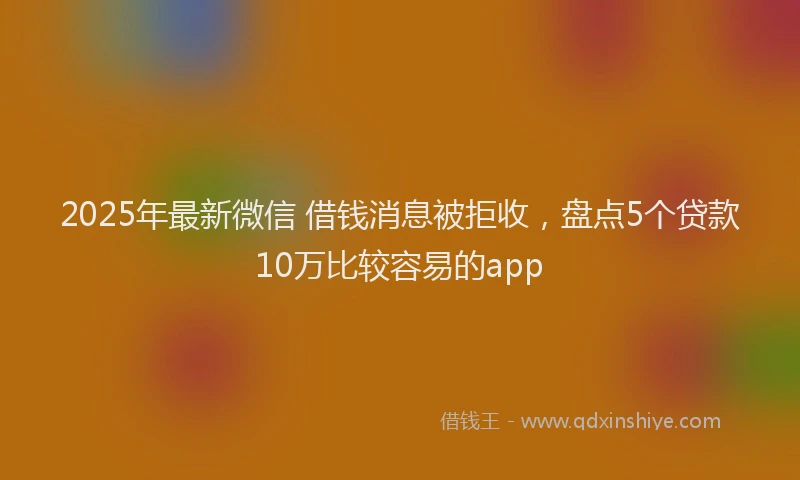 2025年最新微信 借钱消息被拒收，盘点5个贷款10万比较容易的app