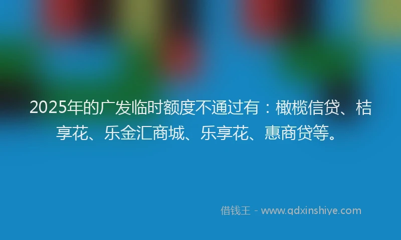 2025年的广发临时额度不通过有：橄榄信贷、桔享花、乐金汇商城、乐享花、惠商贷等。